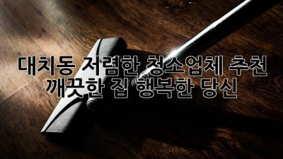 대치동 저렴한 청소업체 추천: 깨끗한 집, 행복한 당신